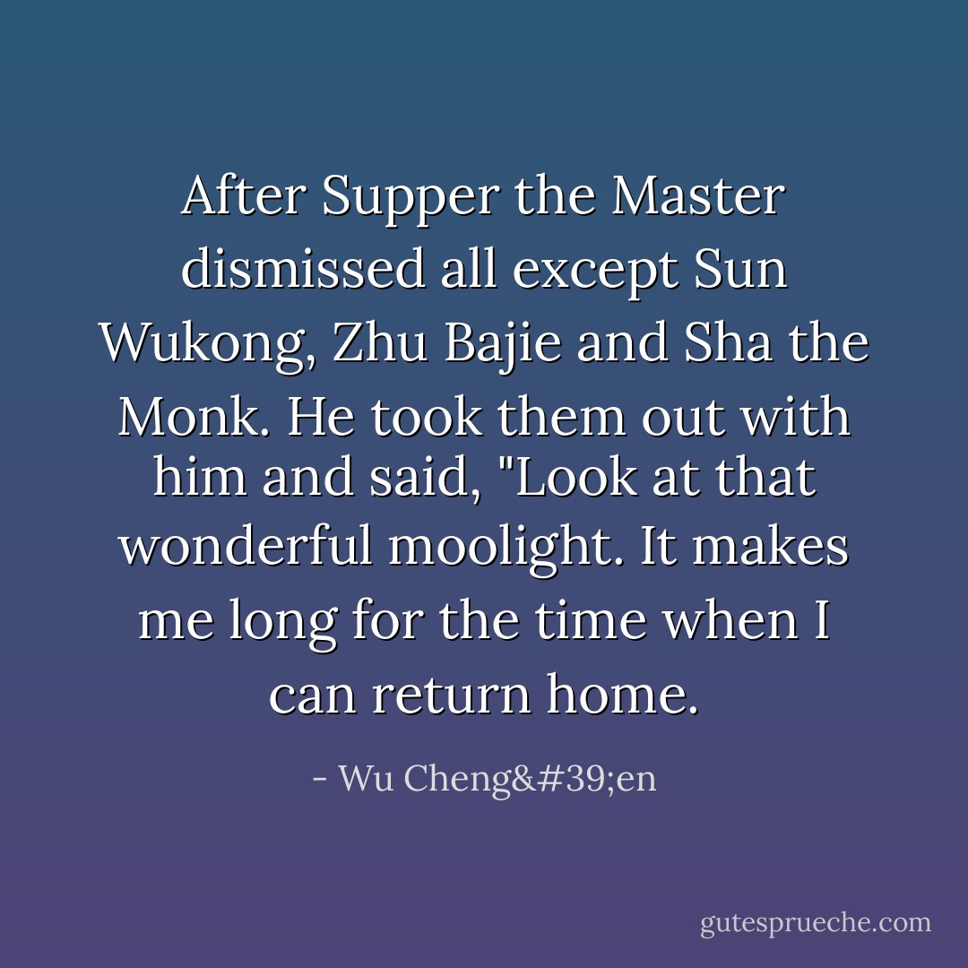 After Supper the Master dismissed all except Sun Wukong, Zhu Bajie and Sha the Monk. He took them out with him and said, "Look at that wonderful moolight. It makes me long for the time when I can return home. - Wu Cheng'en