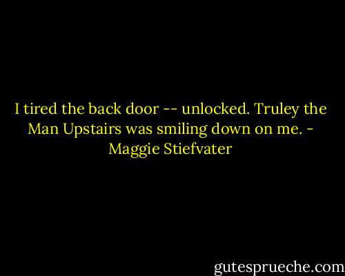 I tired the back door -- unlocked.<br />Truley the Man Upstairs was smiling down on me. - Maggie Stiefvater