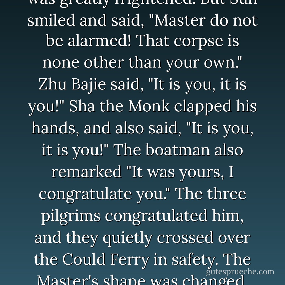 The boatman then gently guided the raft across. They saw a dead body floating. At the sight of this, the Master was greatly frightened. But Sun smiled and said, "Master do not be alarmed! That corpse is none other than your own." Zhu Bajie said, "It is you, it is you!" Sha the Monk clapped his hands, and also said, "It is you, it is you!" The boatman also remarked "It was yours, I congratulate you." The three pilgrims congratulated him, and they quietly crossed over the Could Ferry in safety. The Master's shape was changed, and he jumped ashore on the other side with a very light body. - Wu Cheng'en