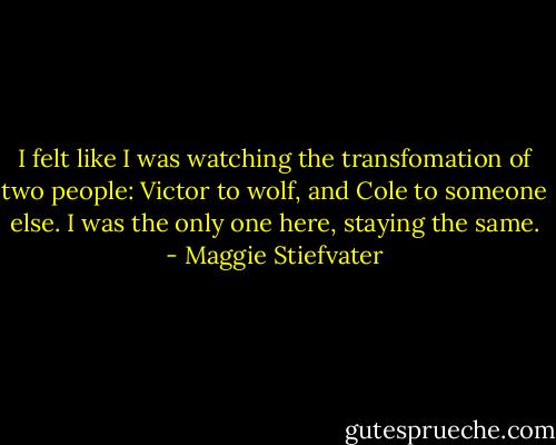 I felt like I was watching the transfomation of two people: Victor to wolf, and Cole to someone else. I was the only one here, staying the same. - Maggie Stiefvater