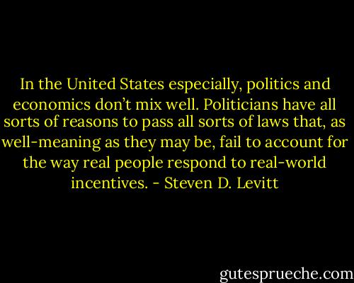 In the United States especially, politics and economics don’t mix well. Politicians have all sorts of reasons to pass all sorts of laws that, as well-meaning as they may be, fail to account for the way real people respond to real-world incentives. - Steven D. Levitt