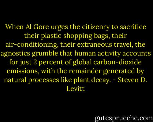 When Al Gore urges the citizenry to sacrifice their plastic shopping bags, their air-conditioning, their extraneous travel, the agnostics grumble that human activity accounts for just 2 percent of global carbon-dioxide emissions, with the remainder generated by natural processes like plant decay. - Steven D. Levitt