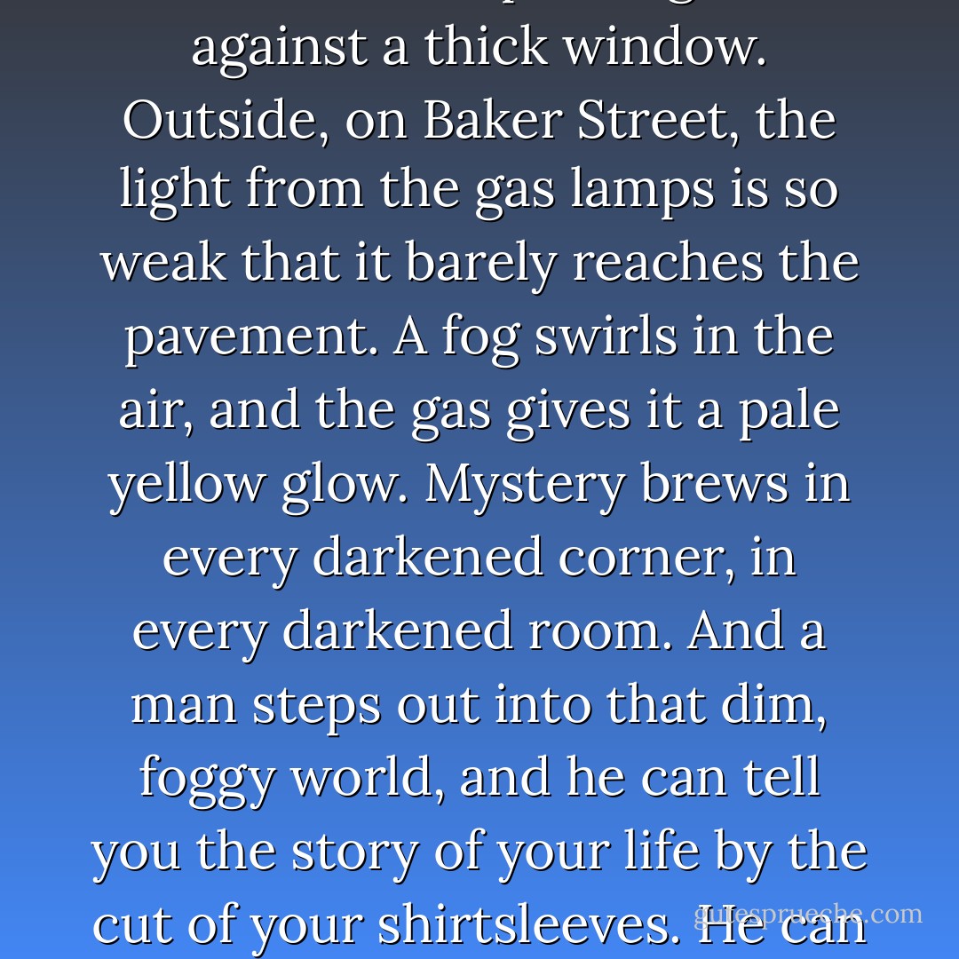 Look, I get it. I’m a white, heterosexual man. It’s really easy for me to say, ‘Oh, wow, wasn’t the nineteenth century terrific?’ But try this. Imagine the scene: It’s pouring rain against a thick window. Outside, on Baker Street, the light from the gas lamps is so weak that it barely reaches the pavement. A fog swirls in the air, and the gas gives it a pale yellow glow. Mystery brews in every darkened corner, in every darkened room. And a man steps out into that dim, foggy world, and he can tell you the story of your life by the cut of your shirtsleeves. He can shine a light into the dimness, with only his intellect and his tobacco smoke to help him. Now. Tell me that’s not awfully romantic? - Graham Moore
