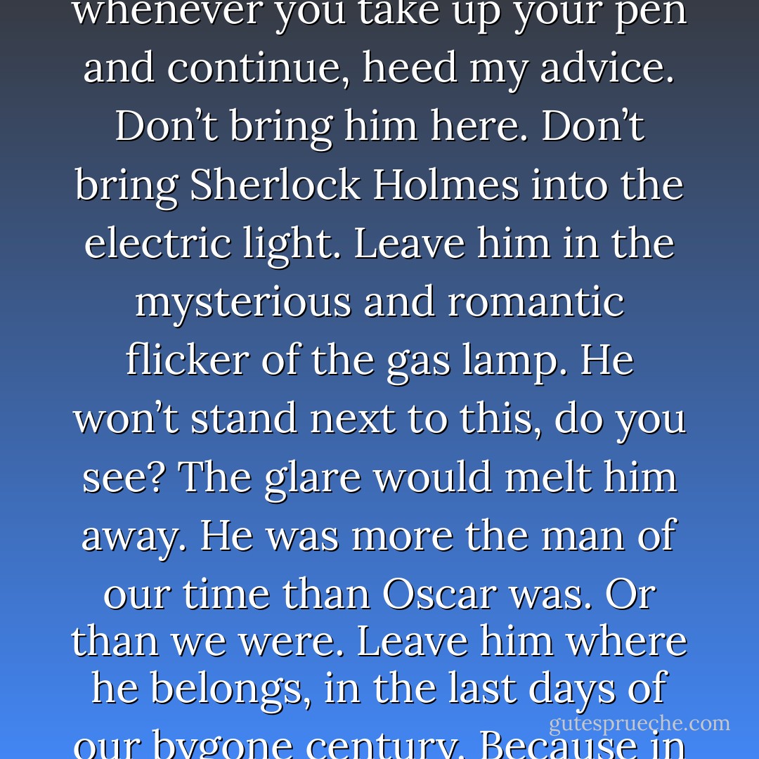 [On writing more Sherlock Holmes stories.] ‘I don’t care whether you do or not,’ said Bram. ‘But you will, eventually. He’s yours, till death do you part. Did you really think he was dead and gone when you wrote “The Final Problem”? I don’t think you did. I think you always knew he’d be back. But whenever you take up your pen and continue, heed my advice. Don’t bring him here. Don’t bring Sherlock Holmes into the electric light. Leave him in the mysterious and romantic flicker of the gas lamp. He won’t stand next to this, do you see? The glare would melt him away. He was more the man of our time than Oscar was. Or than we were. Leave him where he belongs, in the last days of our bygone century. Because in a hundred years, no one will care about me. Or you. Or Oscar. We stopped caring about Oscar years ago, and we were his bloody *friends.* No, what they’ll remember are the stories. They’ll remember Holmes. And Watson. And Dorian Gray. - Graham Moore