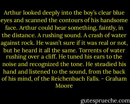 Arthur looked deeply into the boy’s clear blue eyes and scanned the contours of his handsome face. Arthur could hear something, faintly, in the distance. A rushing sound. A crash of water against rock. He wasn’t sure if it was real or not, but he heard it all the same. Torrents of water rushing over a cliff. He tuned his ears to the noise and recognized the tone. He steadied his hand and listened to the sound, from the back of his mind, of the Reichenbach Falls. - Graham Moore