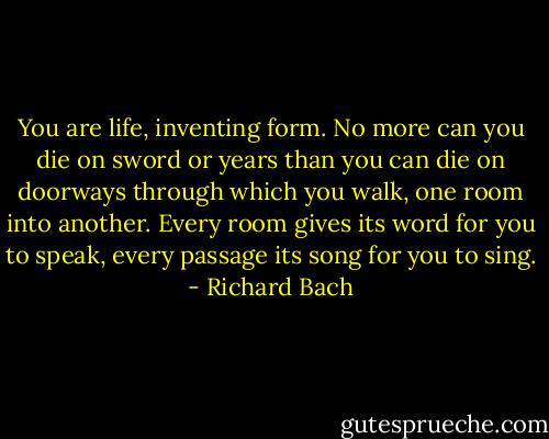 You are life, inventing form. No more can you die on sword or years than you can die on doorways through which you walk, one room into another. Every room gives its word for you to speak, every passage its song for you to sing. - Richard Bach