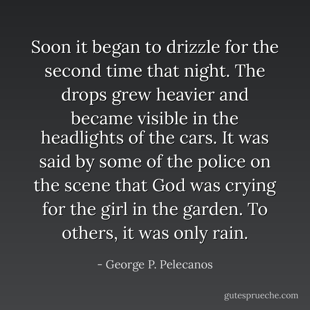 Soon it began to drizzle for the second time that night. The drops grew heavier and became visible in the headlights of the cars. It was said by some of the police on the scene that God was crying for the girl in the garden. To others, it was only rain. - George P. Pelecanos
