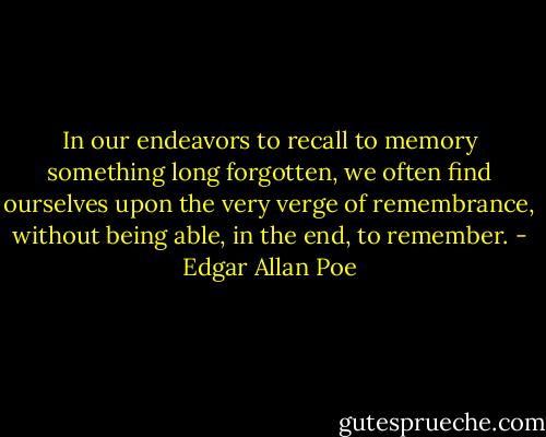 In our endeavors to recall to memory something long forgotten, we often find ourselves upon the very verge of remembrance, without being able, in the end, to remember. - Edgar Allan Poe