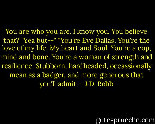 You are who you are. I know you. You believe that?<br />"Yea but--"<br />"You're Eve Dallas. You're the love of my life. My heart and Soul. You're a cop, mind and bone. You're a woman of strength and resilience. Stubborn, hardheaded, occassionally mean as a badger, and more generous that you'll admit. - J.D. Robb