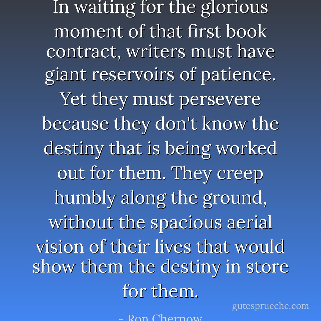 In waiting for the glorious moment of that first book contract, writers must have giant reservoirs of patience. Yet they must persevere because they don't know the destiny that is being worked out for them. They creep humbly along the ground, without the spacious aerial vision of their lives that would show them the destiny in store for them. - Ron Chernow