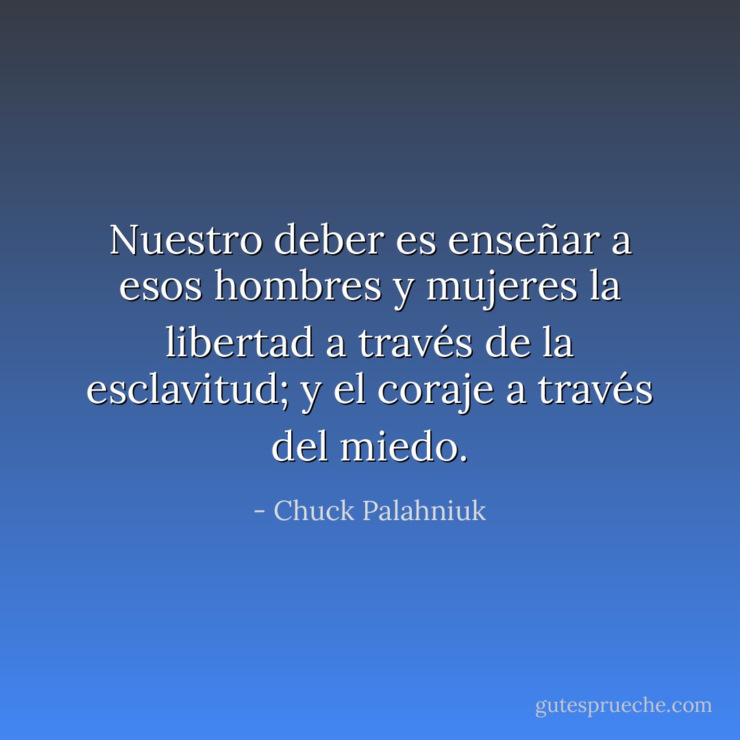 Nuestro deber es enseñar a esos hombres y mujeres la libertad a través de la esclavitud; y el coraje a través del miedo. - Chuck Palahniuk