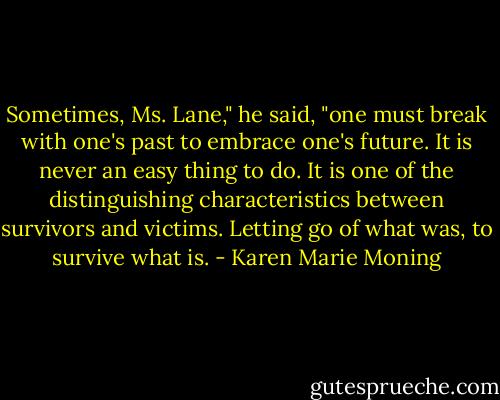 Sometimes, Ms. Lane," he said, "one must break with one's past to embrace one's future. It is never an easy thing to do. It is one of the distinguishing characteristics between survivors and victims. Letting go of what was, to survive what is. - Karen Marie Moning