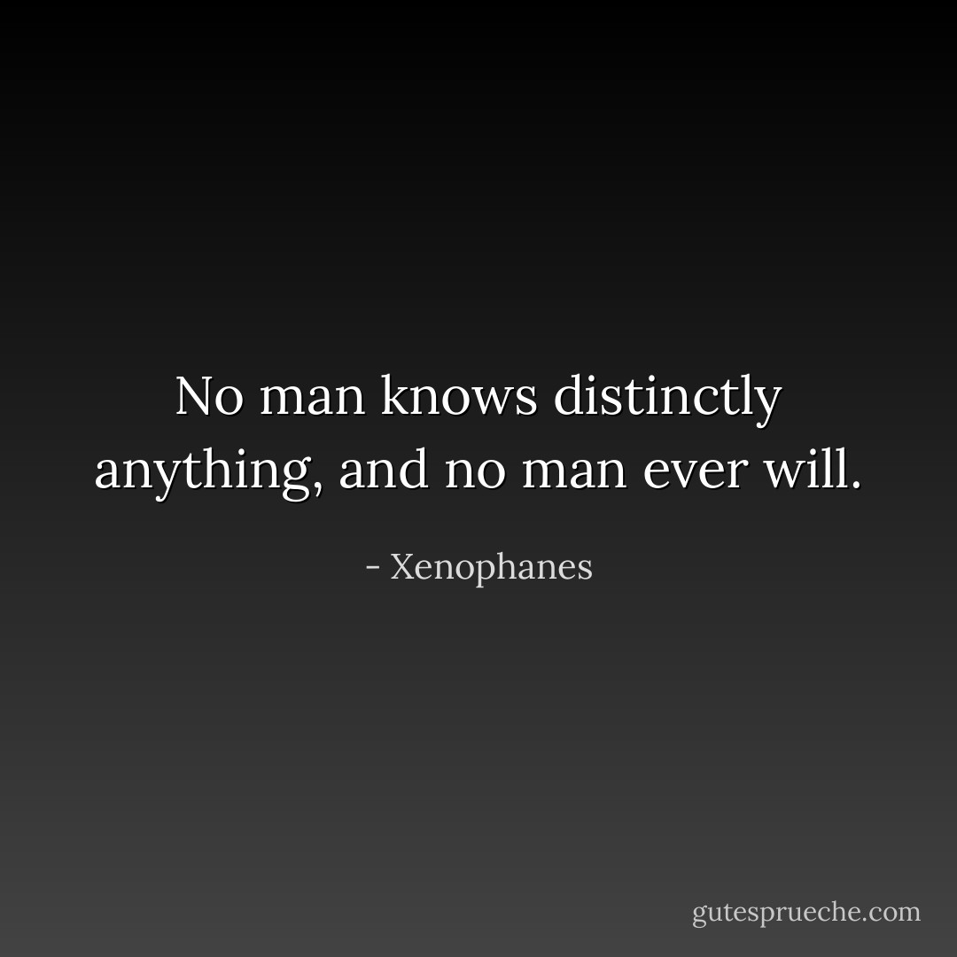 No man knows distinctly anything, and no man ever will. - Xenophanes