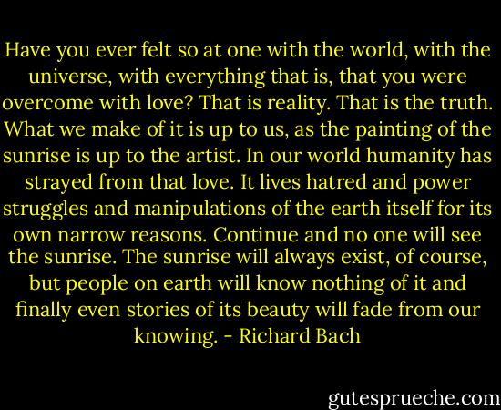 Have you ever felt so at one with the world, with the universe, with everything that is, that you were overcome with love? That is reality. That is the truth. What we make of it is up to us, as the painting of the sunrise is up to the artist. In our world humanity has strayed from that love. It lives hatred and power struggles and manipulations of the earth itself for its own narrow reasons. Continue and no one will see the sunrise. The sunrise will always exist, of course, but people on earth will know nothing of it and finally even stories of its beauty will fade from our knowing. - Richard Bach