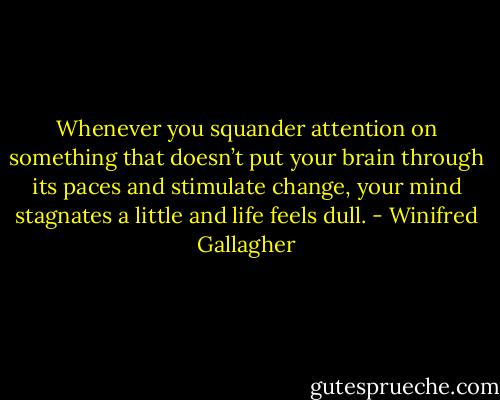 Whenever you squander attention on something that doesn’t put your brain through its paces and stimulate change, your mind stagnates a little and life feels dull. - Winifred Gallagher