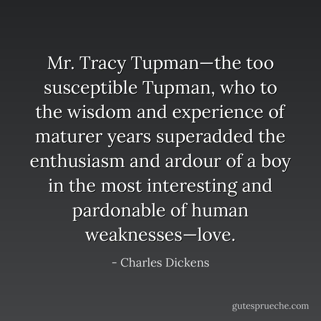 Mr. Tracy Tupman—the too susceptible Tupman, who to the wisdom and experience of maturer years superadded the enthusiasm and ardour of a boy in the most interesting and pardonable of human weaknesses—love. - Charles Dickens