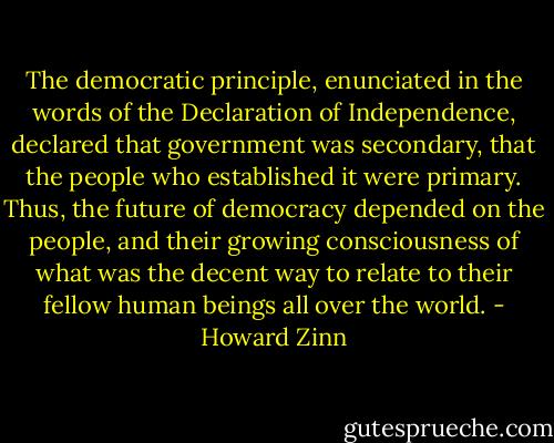 The democratic principle, enunciated in the words of the Declaration of Independence, declared that government was secondary, that the people who established it were primary. Thus, the future of democracy depended on the people, and their growing consciousness of what was the decent way to relate to their fellow human beings all over the world. - Howard Zinn