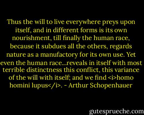 Thus the will to live everywhere preys upon itself, and in different forms is its own nourishment, till finally the human race, because it subdues all the others, regards nature as a manufactory for its own use. Yet even the human race...reveals in itself with most terrible distinctness this conflict, this variance of the will with itself; and we find <i>homo homini lupus</i>. - Arthur Schopenhauer