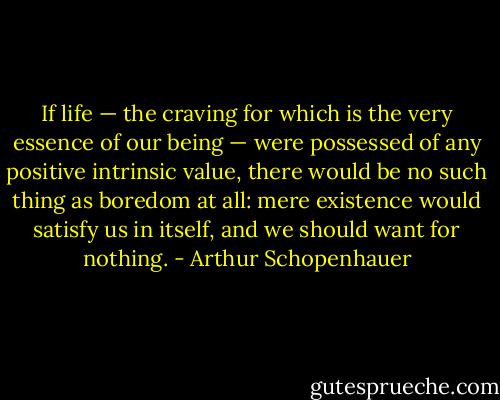 If life — the craving for which is the very essence of our being — were possessed of any positive intrinsic value, there would be no such thing as boredom at all: mere existence would satisfy us in itself, and we should want for nothing. - Arthur Schopenhauer