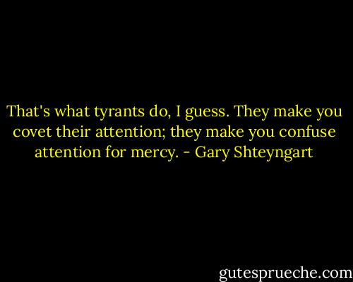 That's what tyrants do, I guess. They make you covet their attention; they make you confuse attention for mercy. - Gary Shteyngart