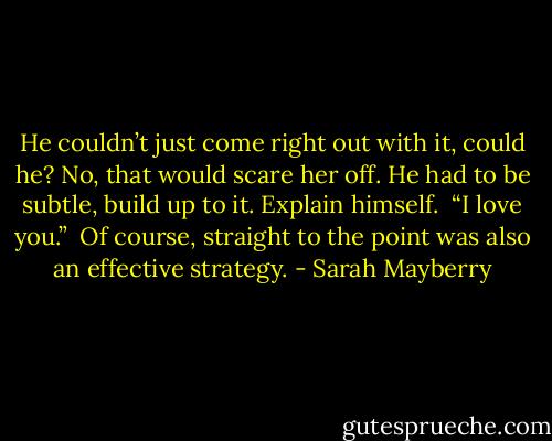 He couldn’t just come right out with it, could he? No, that would scare her off. He had to be subtle, build up to it. Explain himself. <br />“I love you.” <br />Of course, straight to the point was also an effective strategy. - Sarah Mayberry