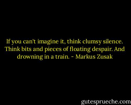 If you can't imagine it, think clumsy silence. Think bits and pieces of floating despair. And drowning in a train. - Markus Zusak
