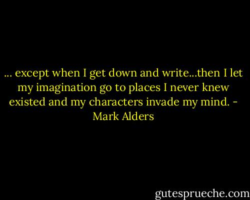 ... except when I get down and write...then I let my imagination go to places I never knew existed and my characters invade my mind. - Mark Alders