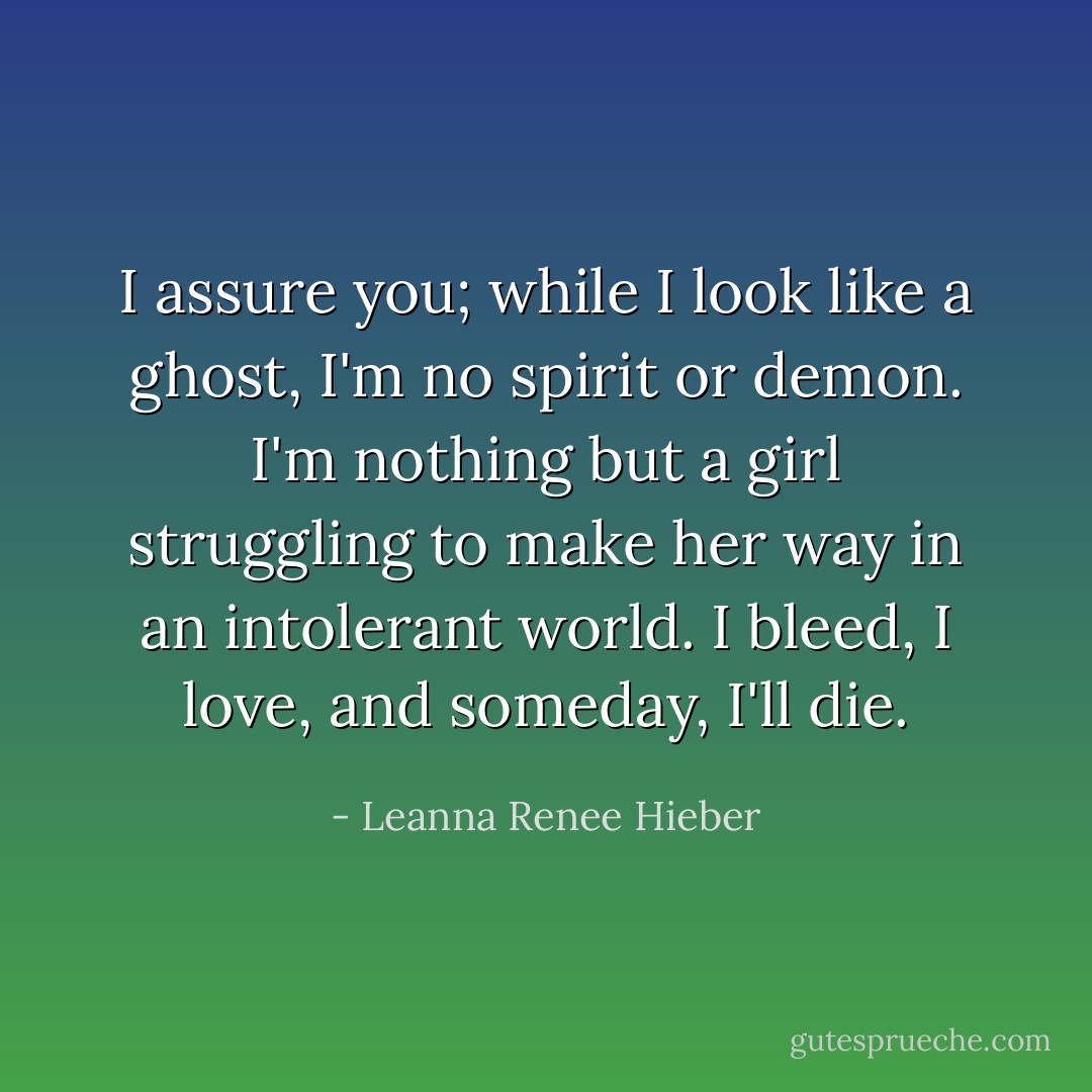 I assure you; while I look like a ghost, I'm no spirit or demon. I'm nothing but a girl struggling to make her way in an intolerant world. I bleed, I love, and someday, I'll die. - Leanna Renee Hieber