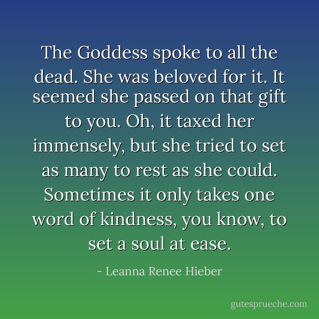 The Goddess spoke to all the dead. She was beloved for it. It seemed she passed on that gift to you. Oh, it taxed her immensely, but she tried to set as many to rest as she could. Sometimes it only takes one word of kindness, you know, to set a soul at ease. - Leanna Renee Hieber