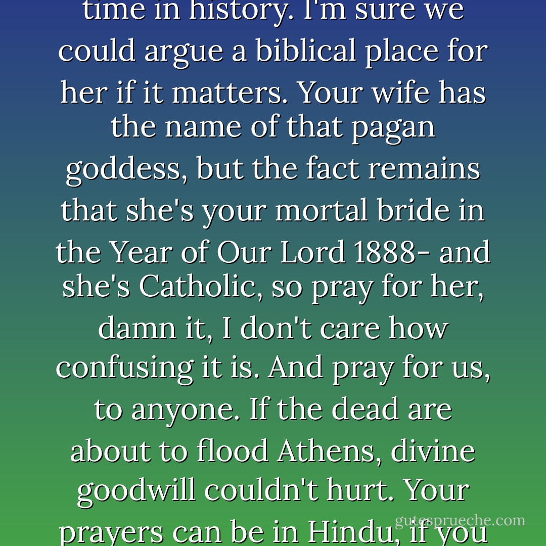Persephone is just a name for a spirit of beauty at a certain time in history. I'm sure we could argue a biblical place for her if it matters. Your wife has the name of that pagan goddess, but the fact remains that she's your mortal bride in the Year of Our Lord 1888- and she's Catholic, so pray for her, damn it, I don't care how confusing it is. And pray for us, to anyone. If the dead are about to flood Athens, divine goodwill couldn't hurt. Your prayers can be in Hindu, if you like. Now go home. - Leanna Renee Hieber