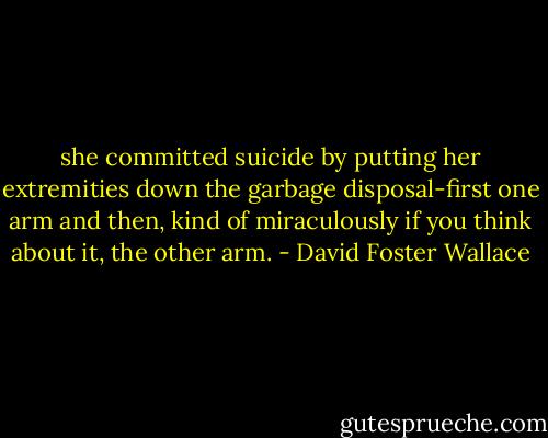she committed suicide by putting her extremities down the garbage disposal-first one arm and then, kind of miraculously if you think about it, the other arm. - David Foster Wallace