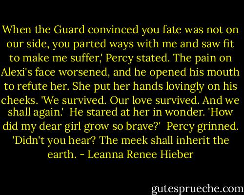 When the Guard convinced you fate was not on our side, you parted ways with me and saw fit to make me suffer,' Percy stated. The pain on Alexi's face worsened, and he opened his mouth to refute her. She put her hands lovingly on his cheeks. 'We survived. Our love survived. And we shall again.'<br /><br />He stared at her in wonder. 'How did my dear girl grow so brave?'<br /><br />Percy grinned. 'Didn't you hear? The meek shall inherit the earth. - Leanna Renee Hieber