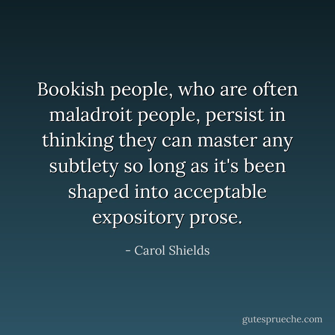 Bookish people, who are often maladroit people, persist in thinking they can master any subtlety so long as it's been shaped into acceptable expository prose. - Carol Shields
