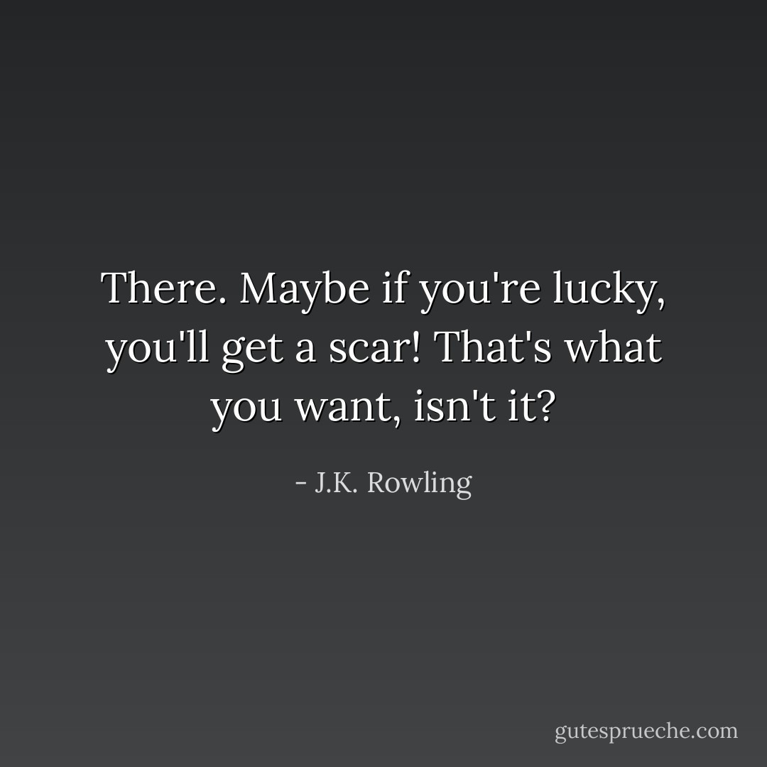 There. Maybe if you're lucky, you'll get a scar! That's what you want, isn't it? - J.K. Rowling