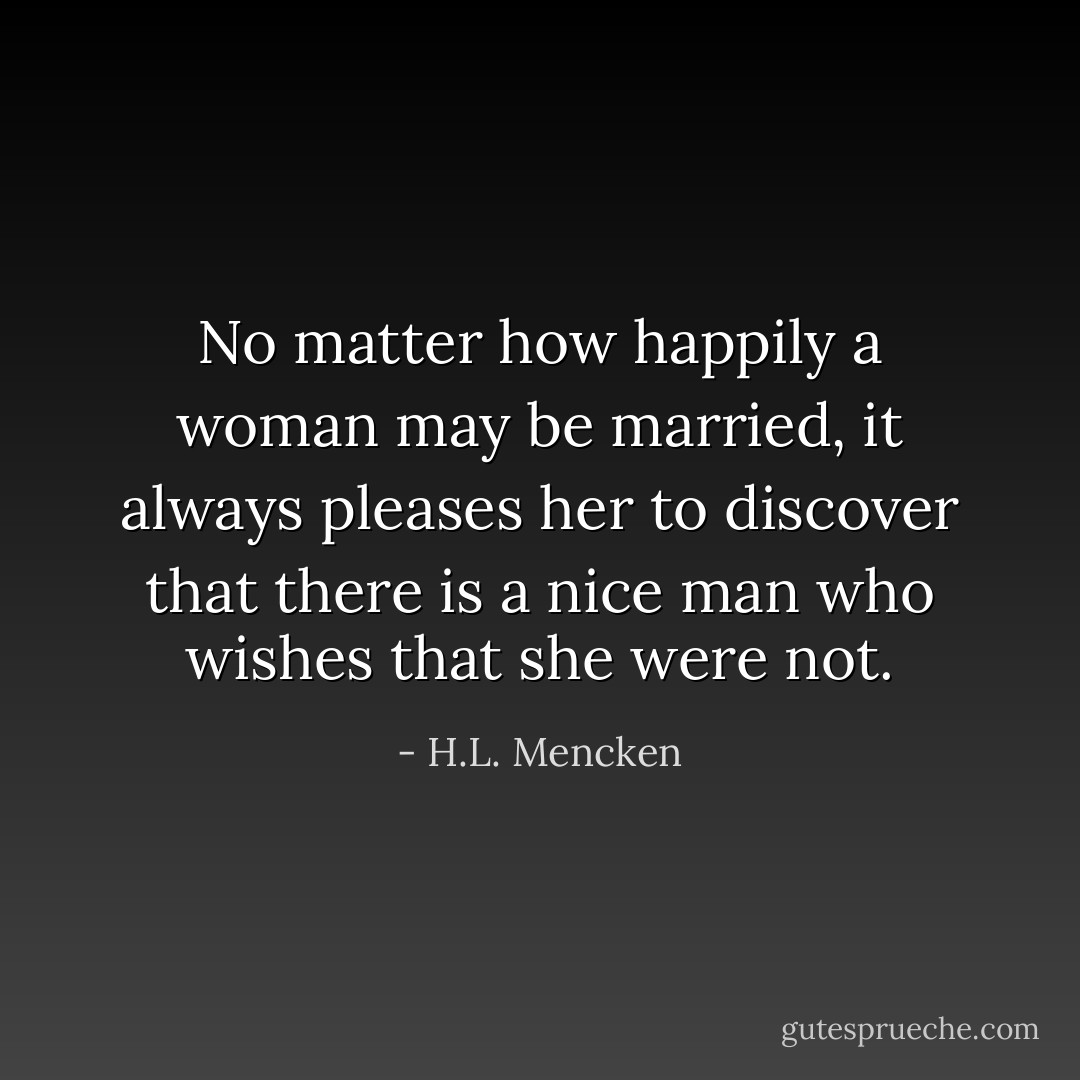 No matter how happily a woman may be married, it always pleases her to discover that there is a nice man who wishes that she were not. - H.L. Mencken