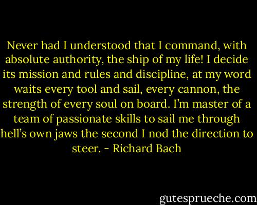 Never had I understood that I command, with absolute authority, the ship of my life! I decide its mission and rules and discipline, at my word waits every tool and sail, every cannon, the strength of every soul on board. I’m master of a team of passionate skills to sail me through hell’s own jaws the second I nod the direction to steer. - Richard Bach