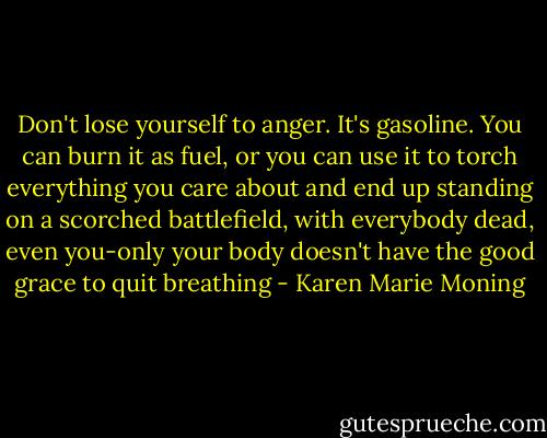 Don't lose yourself to anger. It's gasoline. You can burn it as fuel, or you can use it to torch everything you care about and end up standing on a scorched battlefield, with everybody dead, even you-only your body doesn't have the good grace to quit breathing - Karen Marie Moning