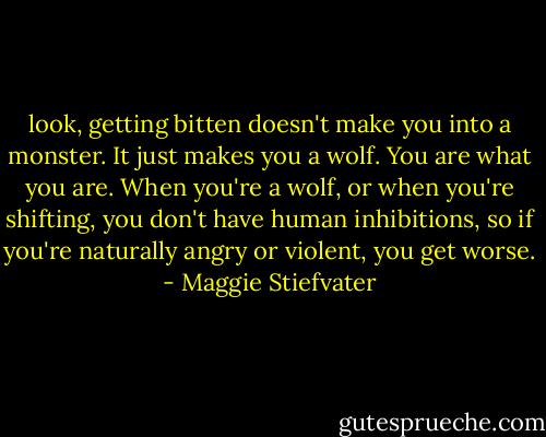 look, getting bitten doesn't make you into a monster. It just makes you a wolf. You are what you are. When you're a wolf, or when you're shifting, you don't have human inhibitions, so if you're naturally angry or violent, you get worse. - Maggie Stiefvater