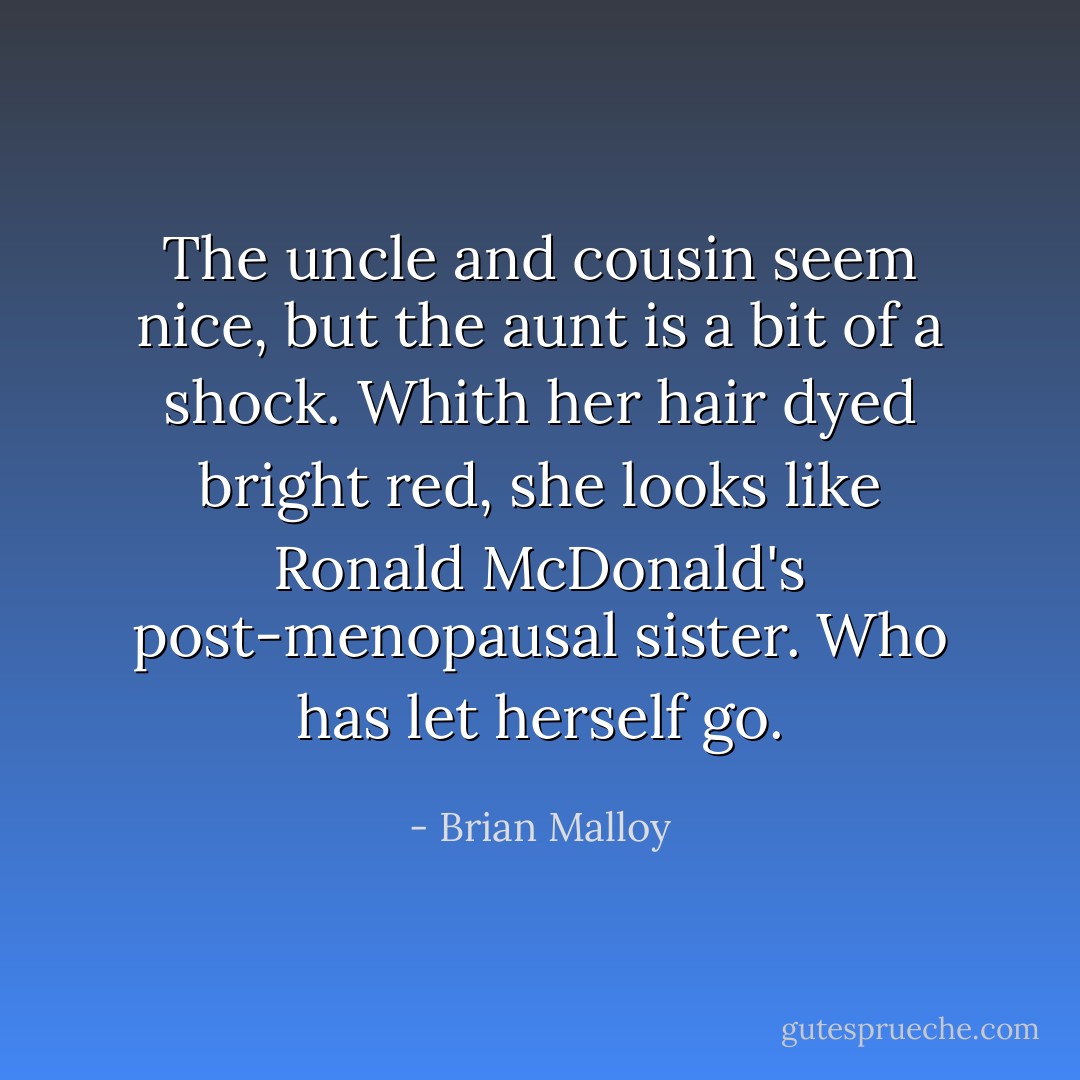 The uncle and cousin seem nice, but the aunt is a bit of a shock. Whith her hair dyed bright red, she looks like Ronald McDonald's post-menopausal sister. Who has let herself go. - Brian Malloy