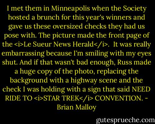 I met them in Minneapolis when the Society hosted a brunch for this year's winners and gave us these oversized checks they had us pose with. The picture made the front page of the <i>Le Sueur News Herald</i>. <br />It was really embarrassing because I'm smiling with my eyes shut.<br />And if that wasn't bad enough, Russ made a huge copy of the photo, replacing the background with a highway scene and the check I was holding with a sign that said NEED RIDE TO <i>STAR TREK</i> CONVENTION. - Brian Malloy