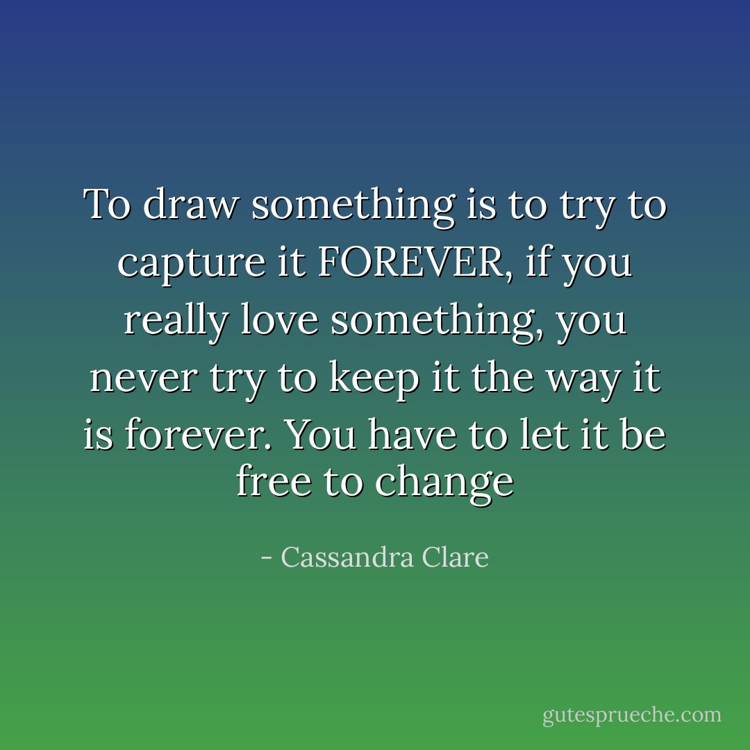 To draw something is to try to capture it FOREVER, if you really love something, you never try to keep it the way it is forever. You have to let it be free to change - Cassandra Clare