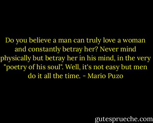 Do you believe a man can truly love a woman and constantly betray her? Never mind physically but betray her in his mind, in the very "poetry of his soul". Well, it's not easy but men do it all the time. - Mario Puzo