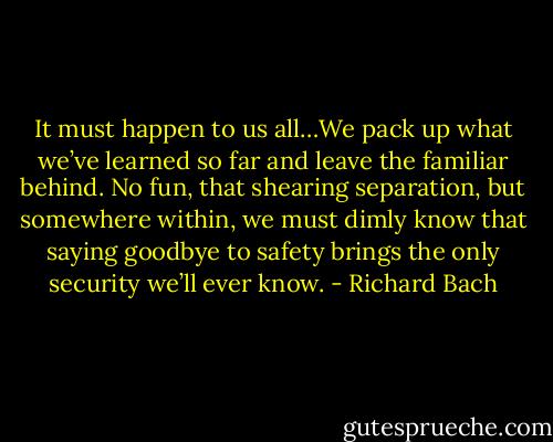 It must happen to us all…We pack up what we’ve learned so far and leave the familiar behind. No fun, that shearing separation, but somewhere within, we must dimly know that saying goodbye to safety brings the only security we’ll ever know. - Richard Bach