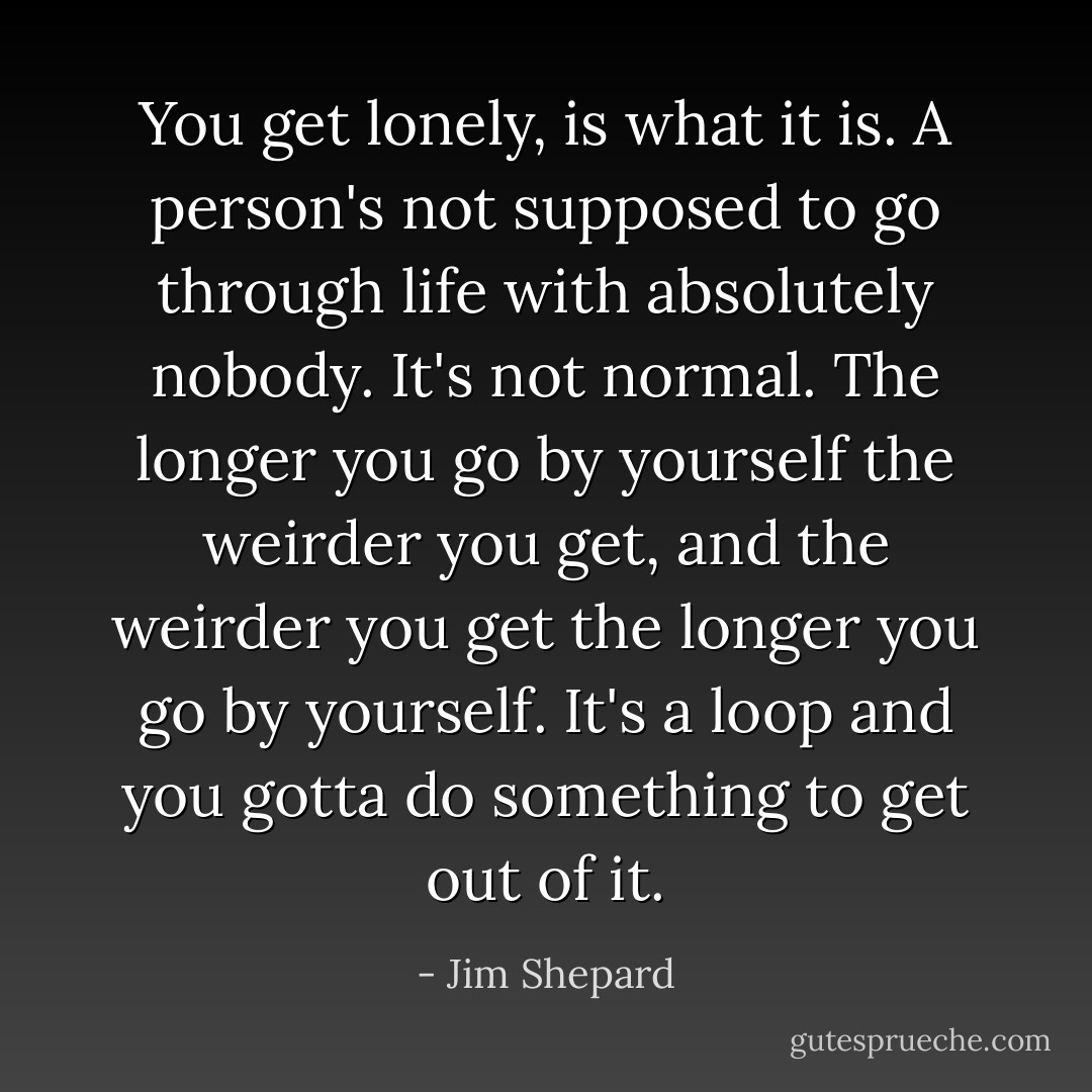 You get lonely, is what it is. A person's not supposed to go through life with absolutely nobody. It's not normal. The longer you go by yourself the weirder you get, and the weirder you get the longer you go by yourself. It's a loop and you gotta do something to get out of it. - Jim Shepard