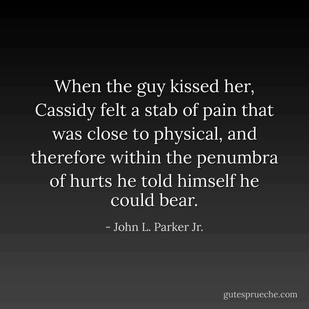 When the guy kissed her, Cassidy felt a stab of pain that was close to physical, and therefore within the penumbra of hurts he told himself he could bear. - John L. Parker Jr.