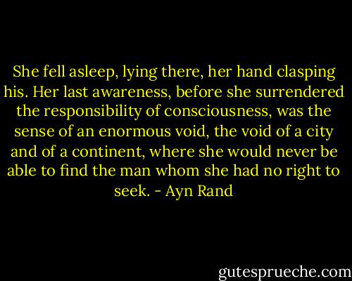 She fell asleep, lying there, her hand clasping his. Her last awareness, before she surrendered the responsibility of consciousness, was the sense of an enormous void, the void of a city and of a continent, where she would never be able to find the man whom she had no right to seek. - Ayn Rand