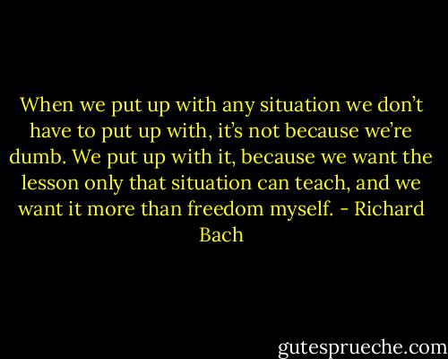 When we put up with any situation we don’t have to put up with, it’s not because we’re dumb. We put up with it, because we want the lesson only that situation can teach, and we want it more than freedom myself. - Richard Bach