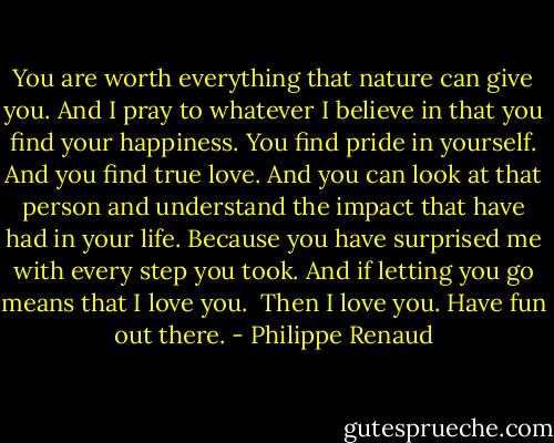 You are worth everything that nature can give you.<br />And I pray to whatever I believe in that you find your happiness. You find pride in yourself.<br />And you find true love.<br />And you can look at that person and understand the impact that have had in your life.<br />Because you have surprised me with every step you took.<br />And if letting you go means that I love you.<br /><br />Then I love you.<br />Have fun out there. - Philippe Renaud