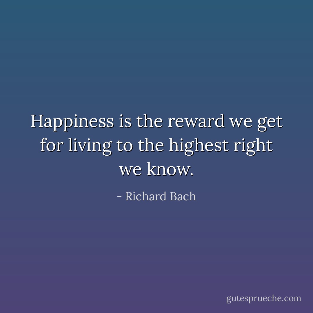 Happiness is the reward we get for living to the highest right we know. - Richard Bach