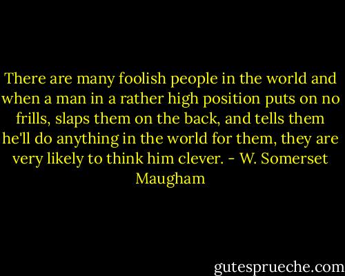 There are many foolish people in the world and when a man in a rather high position puts on no frills, slaps them on the back, and tells them he'll do anything in the world for them, they are very likely to think him clever. - W. Somerset Maugham